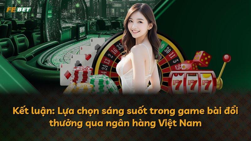 Kết luận: Lựa chọn sáng suốt trong game bài đổi thưởng qua ngân hàng Việt Nam