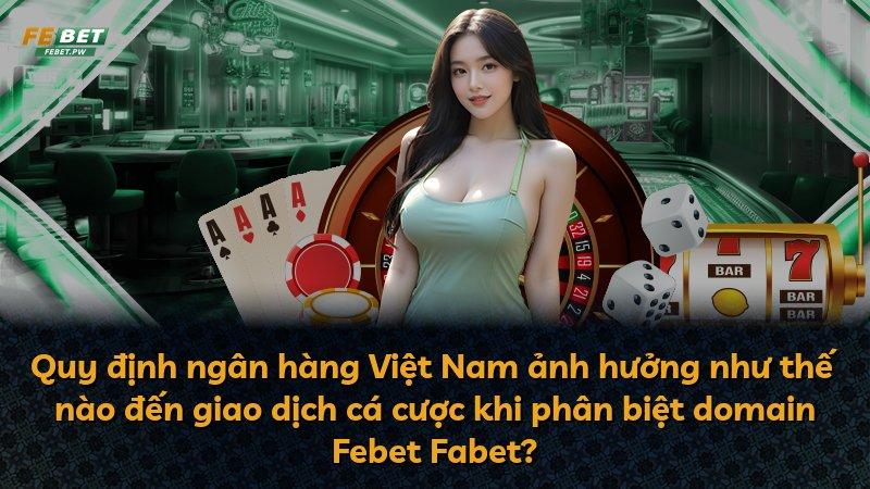 Quy định ngân hàng Việt Nam ảnh hưởng như thế nào đến giao dịch cá cược khi phân biệt domain Febet Fabet?
